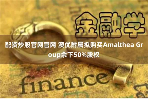 配资炒股官网官网 澳优附属拟购买Amalthea Group余下50%股权