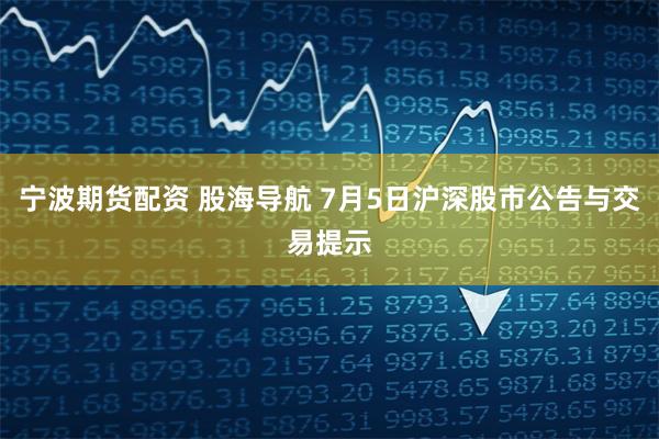 宁波期货配资 股海导航 7月5日沪深股市公告与交易提示