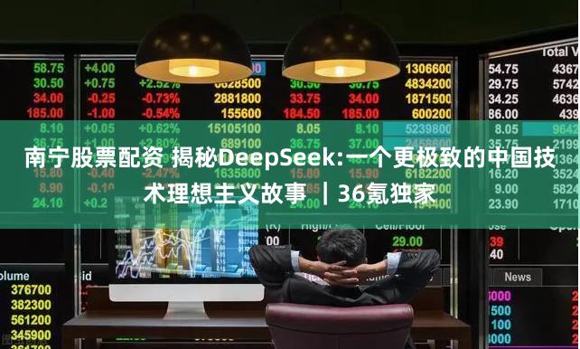 南宁股票配资 揭秘DeepSeek:一个更极致的中国技术理想主义故事 ｜36氪独家