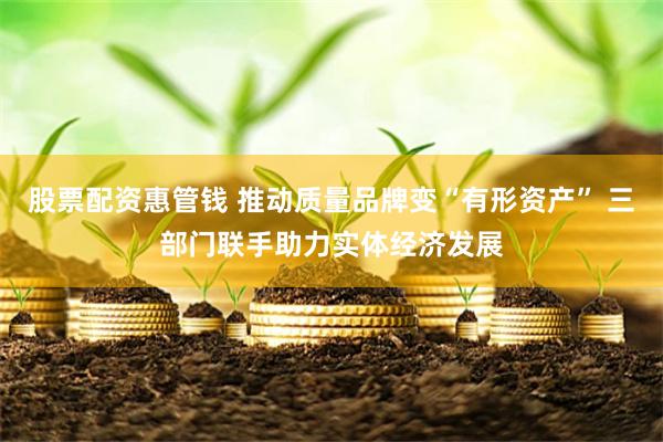 股票配资惠管钱 推动质量品牌变“有形资产” 三部门联手助力实体经济发展