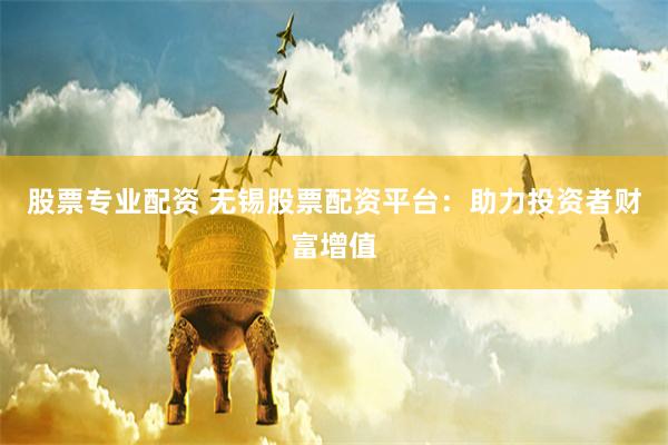 股票专业配资 无锡股票配资平台：助力投资者财富增值