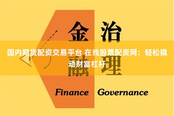 国内期货配资交易平台 在线股票配资网：轻松撬动财富杠杆