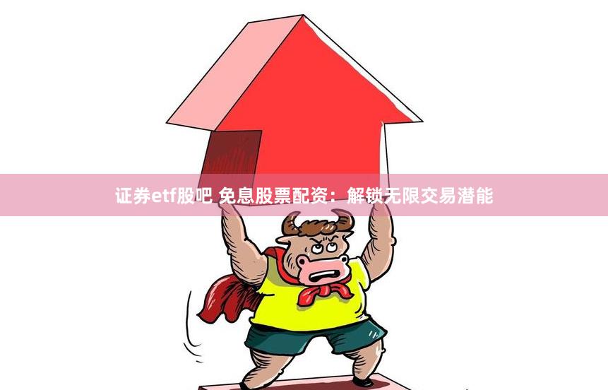 证券etf股吧 免息股票配资：解锁无限交易潜能