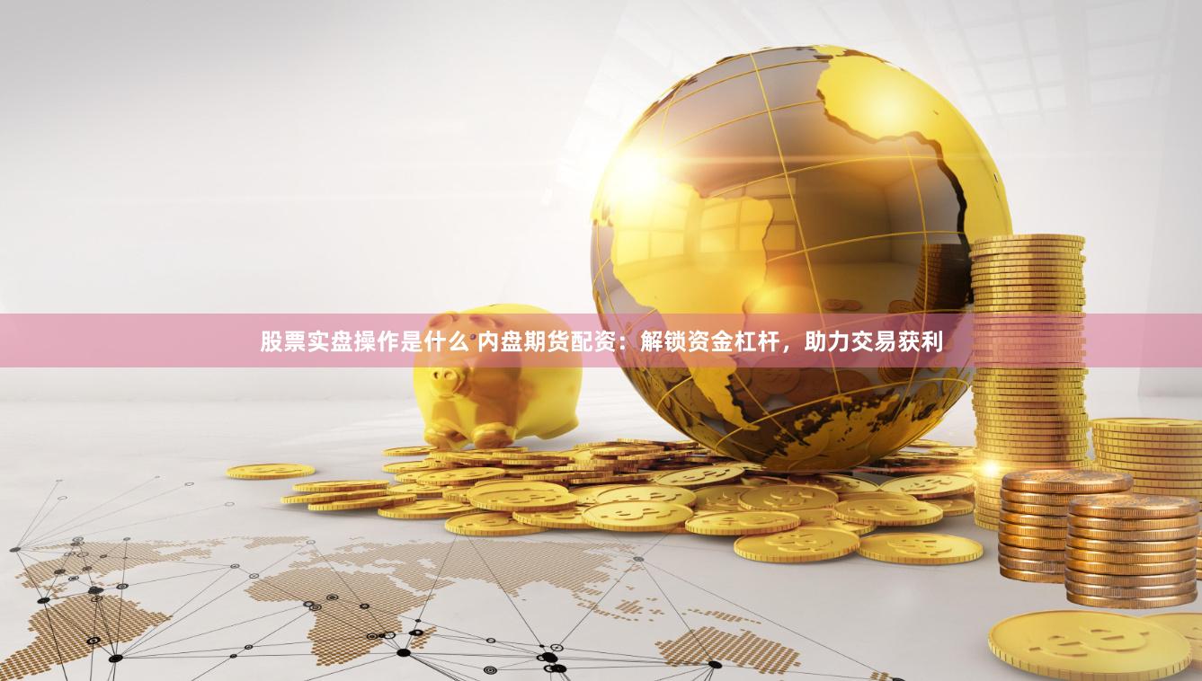 股票实盘操作是什么 内盘期货配资：解锁资金杠杆，助力交易获利