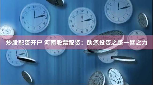 炒股配资开户 河南股票配资：助您投资之路一臂之力