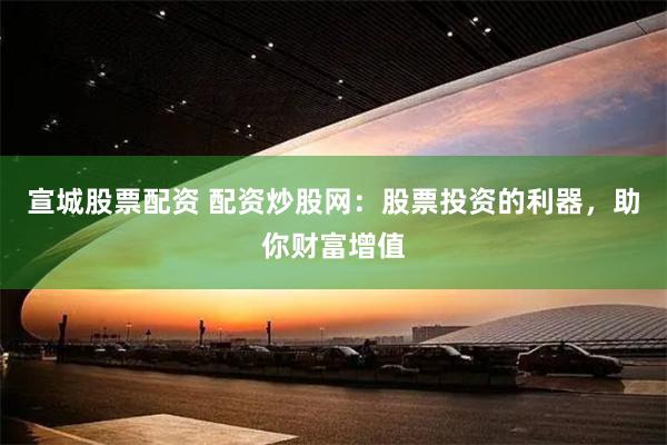 宣城股票配资 配资炒股网：股票投资的利器，助你财富增值