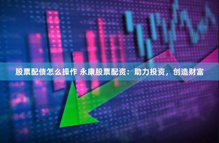 股票配债怎么操作 永康股票配资：助力投资，创造财富
